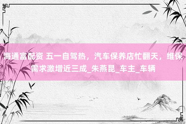 海通富配资 五一自驾热，汽车保养店忙翻天，维保需求激增近三成_朱燕昆_车主_车辆