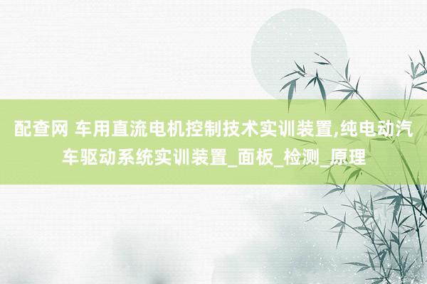 配查网 车用直流电机控制技术实训装置,纯电动汽车驱动系统实训装置_面板_检测_原理