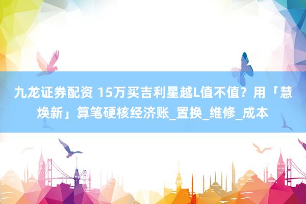 九龙证券配资 15万买吉利星越L值不值？用「慧焕新」算笔硬核经济账_置换_维修_成本