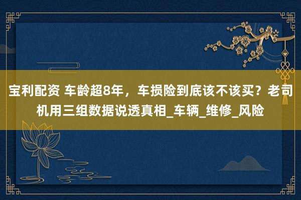 宝利配资 车龄超8年，车损险到底该不该买？老司机用三组数据说透真相_车辆_维修_风险