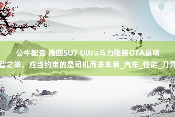 公牛配资 撤回SU7 Ultra马力限制OTA是明智之举，应当约束的是司机而非车辆_汽车_性能_刀具
