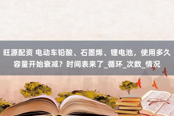 旺源配资 电动车铅酸、石墨烯、锂电池，使用多久容量开始衰减？时间表来了_循环_次数_情况