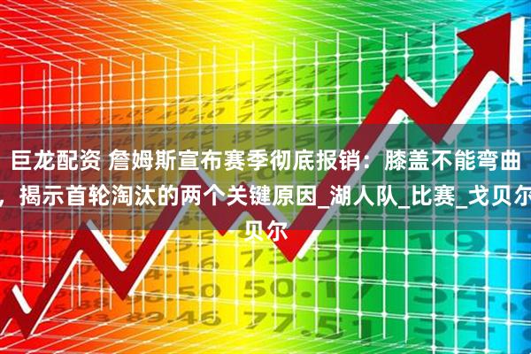 巨龙配资 詹姆斯宣布赛季彻底报销：膝盖不能弯曲，揭示首轮淘汰的两个关键原因_湖人队_比赛_戈贝尔