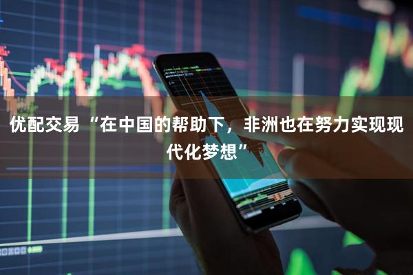 优配交易 “在中国的帮助下，非洲也在努力实现现代化梦想”