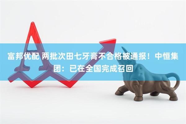 富邦优配 两批次田七牙膏不合格被通报！中恒集团：已在全国完成召回