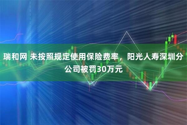 瑞和网 未按照规定使用保险费率，阳光人寿深圳分公司被罚30万元