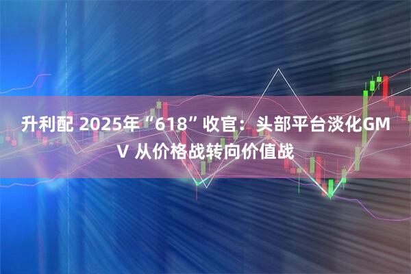 升利配 2025年“618”收官：头部平台淡化GMV 从价格战转向价值战