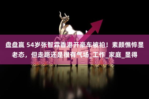 盘盘赢 54岁张智霖香港开豪车被拍！素颜憔悴显老态，但走路还是很有气场_工作_家庭_显得