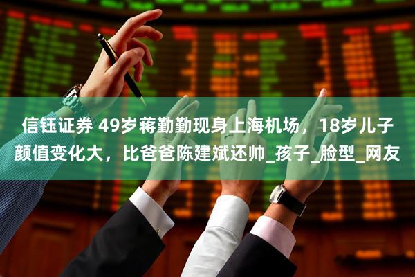 信钰证券 49岁蒋勤勤现身上海机场，18岁儿子颜值变化大，比爸爸陈建斌还帅_孩子_脸型_网友