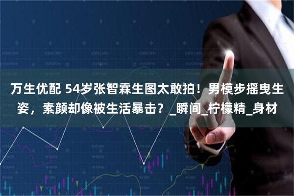 万生优配 54岁张智霖生图太敢拍！男模步摇曳生姿，素颜却像被生活暴击？_瞬间_柠檬精_身材