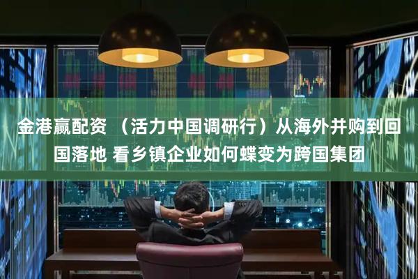 金港赢配资 （活力中国调研行）从海外并购到回国落地 看乡镇企业如何蝶变为跨国集团