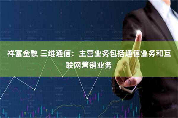 祥富金融 三维通信：主营业务包括通信业务和互联网营销业务