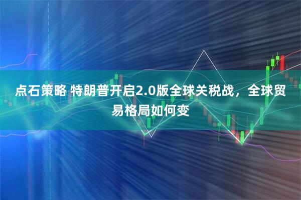 点石策略 特朗普开启2.0版全球关税战，全球贸易格局如何变