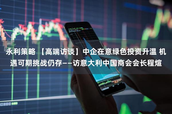 永利策略 【高端访谈】中企在意绿色投资升温 机遇可期挑战仍存——访意大利中国商会会长程煊