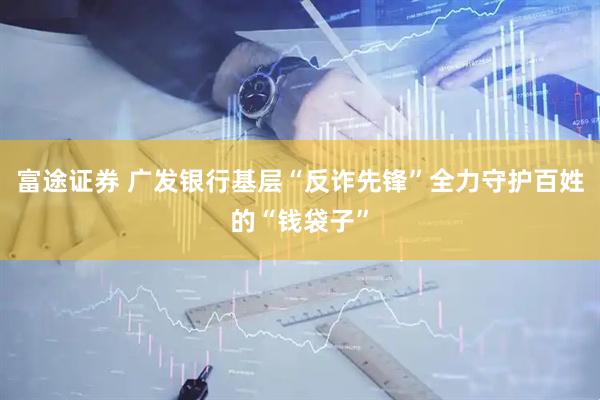 富途证券 广发银行基层“反诈先锋”全力守护百姓的“钱袋子”