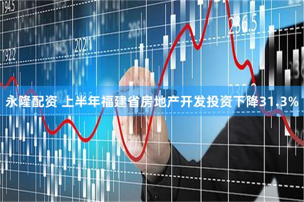 永隆配资 上半年福建省房地产开发投资下降31.3%
