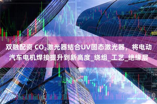 双融配资 CO₂激光器结合UV固态激光器，将电动汽车电机焊接提升到新高度_绕组_工艺_绝缘层